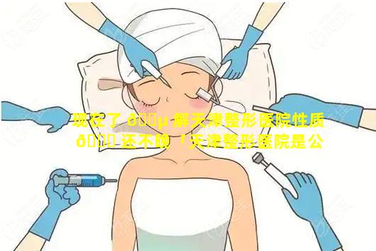 现在了 🌵 解天津整形医院性质 🕊 还不晚「天津整形医院是公立的还是私立的」